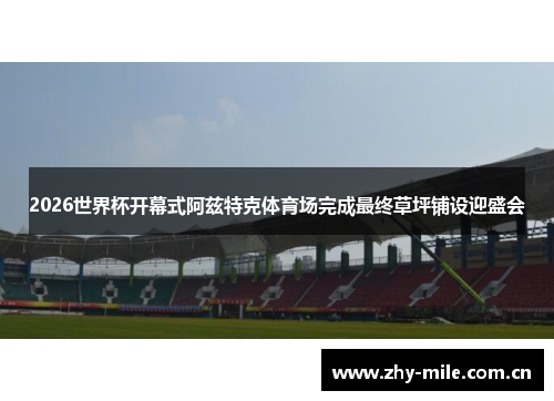 2026世界杯开幕式阿兹特克体育场完成最终草坪铺设迎盛会 2026世界杯开幕式阿兹特克体育场完成最终草坪铺设迎盛会
